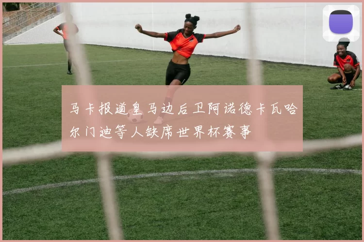 马卡报道皇马边后卫阿诺德卡瓦哈尔门迪等人缺席世界杯赛事