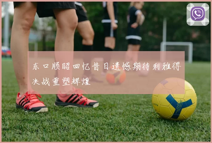 东口顺昭回忆昔日遗憾期待利雅得决战重塑辉煌