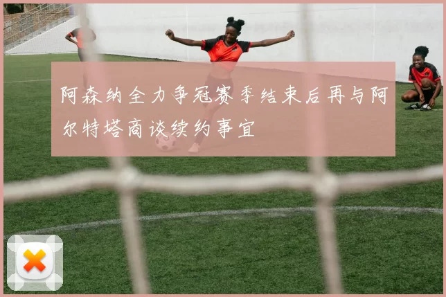 阿森纳全力争冠赛季结束后再与阿尔特塔商谈续约事宜