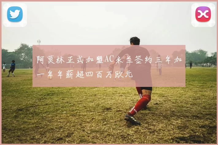 阿莫林正式加盟AC米兰签约三年加一年年薪超四百万欧元
