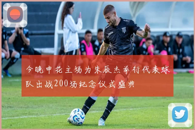 今晚申花主场为朱辰杰举行代表球队出战200场纪念仪式盛典