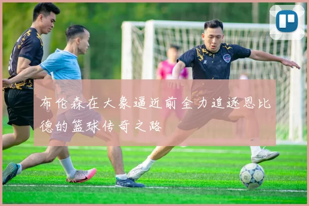 布伦森在大象逼近前全力追逐恩比德的篮球传奇之路