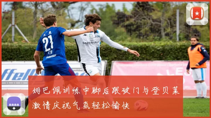 姆巴佩训练中脚后跟破门与登贝莱激情庆祝气氛轻松愉快