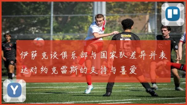 伊萨克谈俱乐部与国家队差异并表达对约克雷斯的支持与喜爱