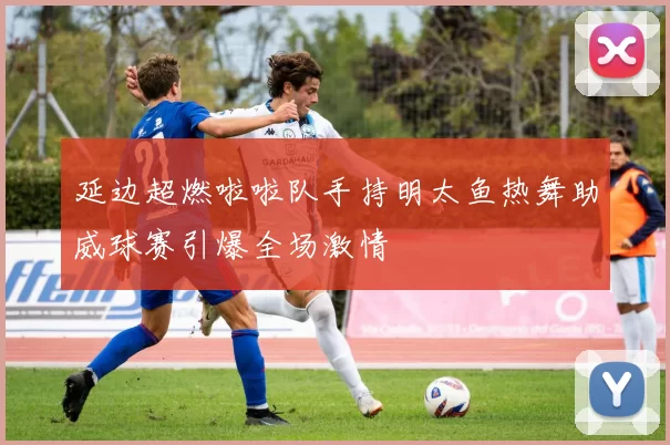 延边超燃啦啦队手持明太鱼热舞助威球赛引爆全场激情