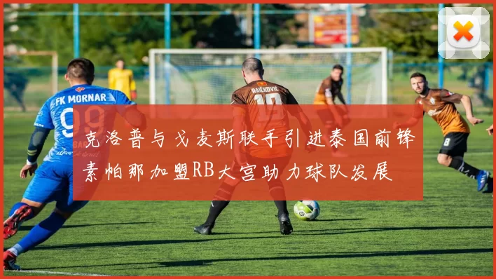 克洛普与戈麦斯联手引进泰国前锋素帕那加盟RB大宫助力球队发展