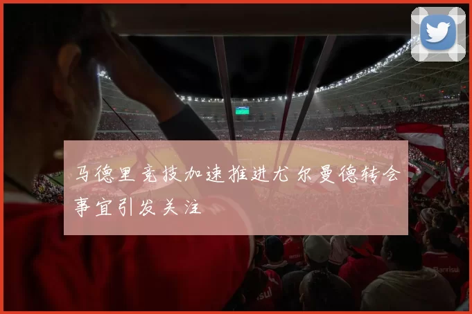 马德里竞技加速推进尤尔曼德转会事宜引发关注
