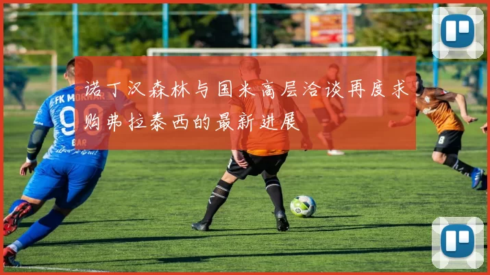 诺丁汉森林与国米高层洽谈再度求购弗拉泰西的最新进展