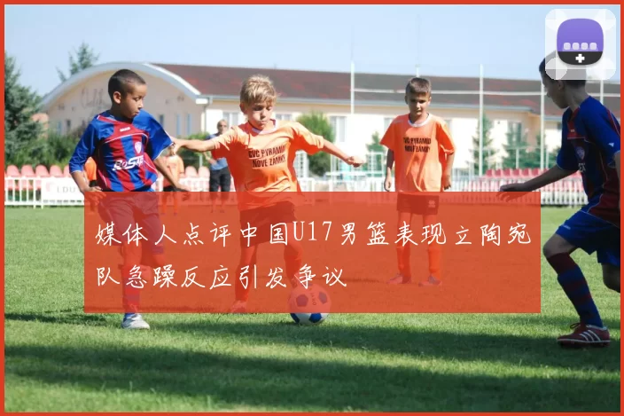 媒体人点评中国U17男篮表现立陶宛队急躁反应引发争议