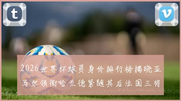 2026世界杯球员身价排行榜揭晓亚马尔领衔哈兰德紧随其后法国三将入围
