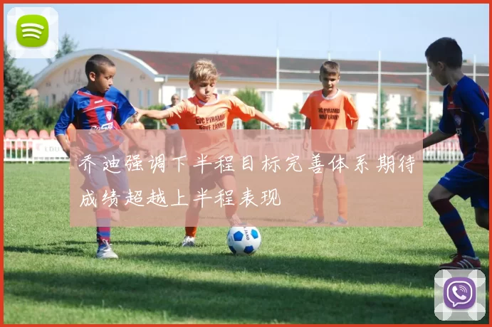 乔迪强调下半程目标完善体系期待成绩超越上半程表现