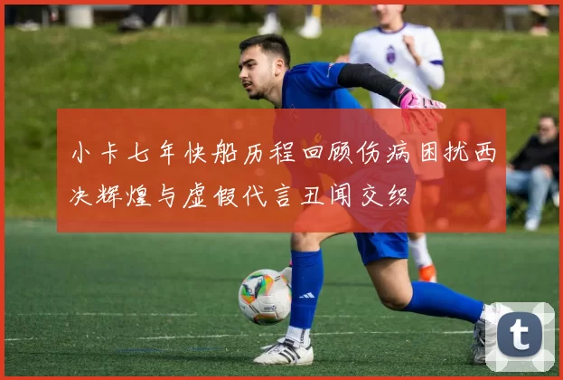 小卡七年快船历程回顾伤病困扰西决辉煌与虚假代言丑闻交织