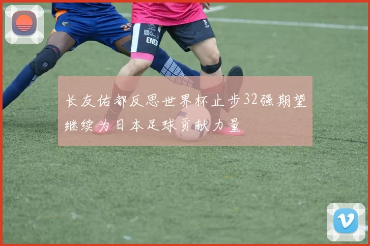 长友佑都反思世界杯止步32强期望继续为日本足球贡献力量